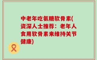 中老年吃氨糖软骨素(资深人士推荐：老年人食用软骨素来维持关节健康)