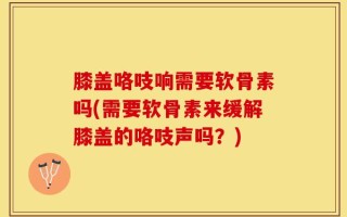 膝盖咯吱响需要软骨素吗(需要软骨素来缓解膝盖的咯吱声吗？)