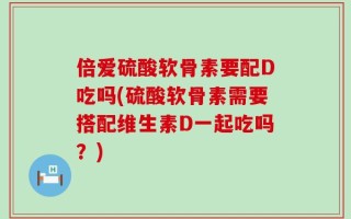 倍爱硫酸软骨素要配D吃吗(硫酸软骨素需要搭配维生素D一起吃吗？)