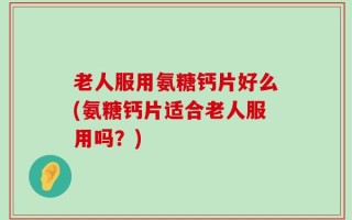 老人服用氨糖钙片好么(氨糖钙片适合老人服用吗？)