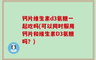 钙片维生素d3氨糖一起吃吗(可以同时服用钙片和维生素D3氨糖吗？)