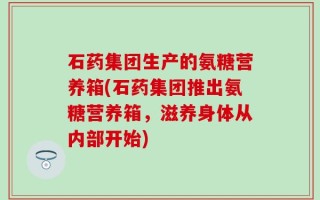 石药集团生产的氨糖营养箱(石药集团推出氨糖营养箱，滋养身体从内部开始)