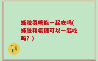 蜂胶氨糖能一起吃吗(蜂胶和氨糖可以一起吃吗？)