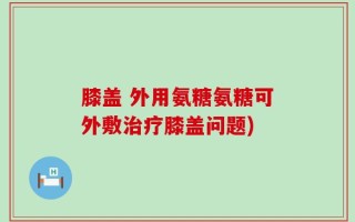 膝盖 外用氨糖氨糖可外敷治疗膝盖问题)