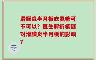 滑膜炎半月板吃氨糖可不可以？医生解析氨糖对滑膜炎半月板的影响？