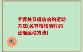 手臂关节嘎吱响的运动方法(关节嘎吱响时的正确运动方法)