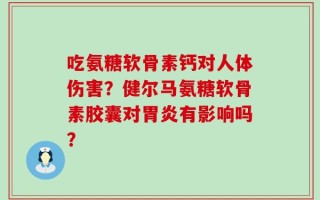 吃氨糖软骨素钙对人体伤害？健尔马氨糖软骨素胶囊对胃炎有影响吗？
