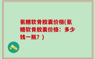 氨糖软骨胶囊价格(氨糖软骨胶囊价格：多少钱一瓶？)