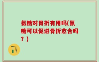 氨糖对骨折有用吗(氨糖可以促进骨折愈合吗？)