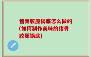 猪骨胶原锅底怎么做的(如何制作美味的猪骨胶原锅底)