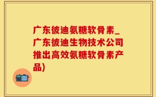 广东彼迪氨糖软骨素_广东彼迪生物技术公司推出高效氨糖软骨素产品)