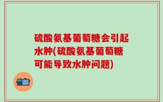 硫酸氨基葡萄糖会引起水肿(硫酸氨基葡萄糖可能导致水肿问题)
