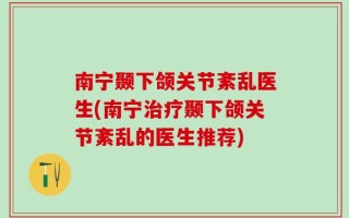 南宁颞下颌关节紊乱医生(南宁治疗颞下颌关节紊乱的医生推荐)
