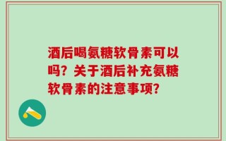 酒后喝氨糖软骨素可以吗？关于酒后补充氨糖软骨素的注意事项？