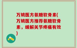 万姚医方氨糖软骨素(万姚医方推荐氨糖软骨素，缓解关节疼痛有效)