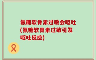 氨糖软骨素过敏会呕吐(氨糖软骨素过敏引发呕吐反应)