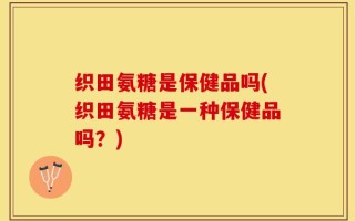 织田氨糖是保健品吗(织田氨糖是一种保健品吗？)