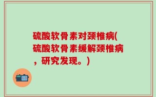 硫酸软骨素对颈椎病(硫酸软骨素缓解颈椎病，研究发现。)