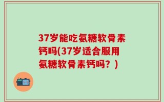 37岁能吃氨糖软骨素钙吗(37岁适合服用氨糖软骨素钙吗？)