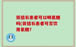 肾结石患者可以喝氨糖吗(肾结石患者可否饮用氨糖？