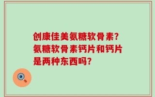 创康佳美氨糖软骨素？氨糖软骨素钙片和钙片是两种东西吗？