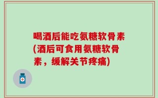 喝酒后能吃氨糖软骨素(酒后可食用氨糖软骨素，缓解关节疼痛)