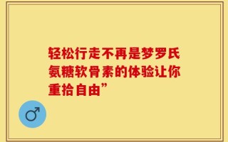 轻松行走不再是梦罗氏氨糖软骨素的体验让你重拾自由”