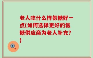 老人吃什么样氨糖好一点(如何选择更好的氨糖供应商为老人补充？)