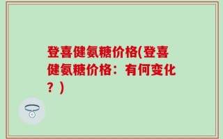登喜健氨糖价格(登喜健氨糖价格：有何变化？)