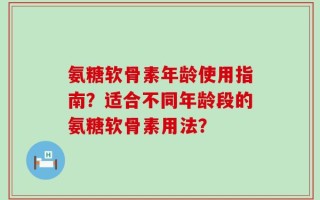 氨糖软骨素年龄使用指南？适合不同年龄段的氨糖软骨素用法？