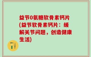 益节0氨糖软骨素钙片(益节软骨素钙片：缓解关节问题，创造健康生活)