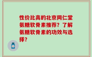性价比高的北京同仁堂氨糖软骨素推荐？了解氨糖软骨素的功效与选择？