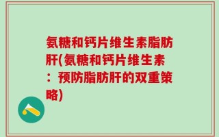 氨糖和钙片维生素脂肪肝(氨糖和钙片维生素：预防脂肪肝的双重策略)