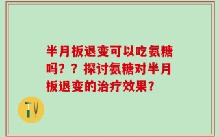 半月板退变可以吃氨糖吗？？探讨氨糖对半月板退变的治疗效果？