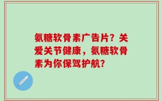 氨糖软骨素广告片？关爱关节健康，氨糖软骨素为你保驾护航？