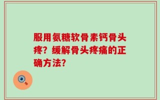 服用氨糖软骨素钙骨头疼？缓解骨头疼痛的正确方法？