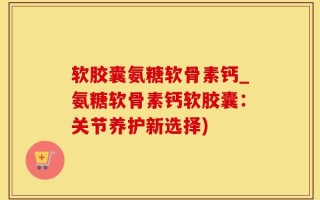 软胶囊氨糖软骨素钙_氨糖软骨素钙软胶囊：关节养护新选择)
