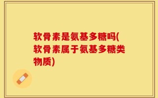 软骨素是氨基多糖吗(软骨素属于氨基多糖类物质)