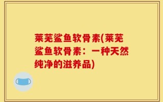 莱芜鲨鱼软骨素(莱芜鲨鱼软骨素：一种天然纯净的滋养品)