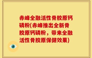 赤峰全融活性骨胶原钙磷粉(赤峰推出全新骨胶原钙磷粉，带来全融活性骨胶原保健效果)