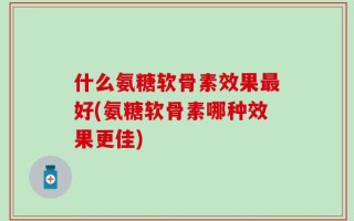 什么氨糖软骨素效果最好(氨糖软骨素哪种效果更佳)