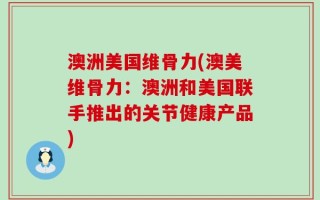 澳洲美国维骨力(澳美维骨力：澳洲和美国联手推出的关节健康产品)