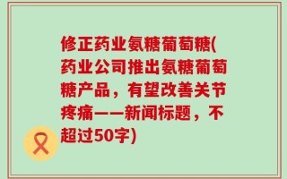 修正药业氨糖葡萄糖(药业公司推出氨糖葡萄糖产品，有望改善关节疼痛——新闻标题，不超过50字)