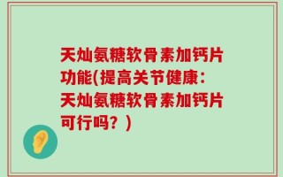 天灿氨糖软骨素加钙片功能(提高关节健康：天灿氨糖软骨素加钙片可行吗？)