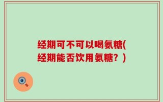 经期可不可以喝氨糖(经期能否饮用氨糖？)