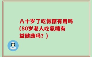 八十岁了吃氨糖有用吗(80岁老人吃氨糖有益健康吗？)