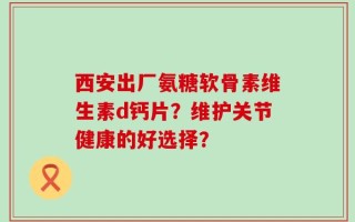 西安出厂氨糖软骨素维生素d钙片？维护关节健康的好选择？