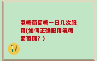 氨糖葡萄糖一日几次服用(如何正确服用氨糖葡萄糖？)