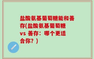 盐酸氨基葡萄糖能和善存(盐酸氨基葡萄糖 vs 善存：哪个更适合你？)