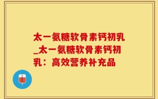 太一氨糖软骨素钙初乳_太一氨糖软骨素钙初乳：高效营养补充品